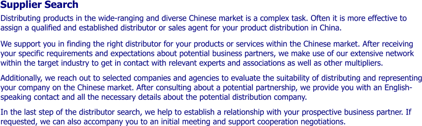 Supplier Search Distributing products in the wide-ranging and diverse Chinese market is a complex task. Often it is more effective to  assign a qualified and established distributor or sales agent for your product distribution in China.   We support you in finding the right distributor for your products or services within the Chinese market. After receiving your specific requirements and expectations about potential business partners, we make use of our extensive network within the target industry to get in contact with relevant experts and associations as well as other multipliers.  Additionally, we reach out to selected companies and agencies to evaluate the suitability of distributing and representing your company on the Chinese market. After consulting about a potential partnership, we provide you with an English-speaking contact and all the necessary details about the potential distribution company.   In the last step of the distributor search, we help to establish a relationship with your prospective business partner. If requested, we can also accompany you to an initial meeting and support cooperation negotiations.