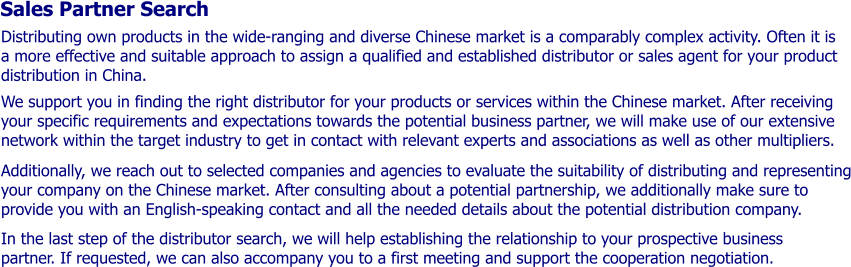 Sales Partner Search Distributing own products in the wide-ranging and diverse Chinese market is a comparably complex activity. Often it is a more effective and suitable approach to assign a qualified and established distributor or sales agent for your product distribution in China.   We support you in finding the right distributor for your products or services within the Chinese market. After receiving your specific requirements and expectations towards the potential business partner, we will make use of our extensive network within the target industry to get in contact with relevant experts and associations as well as other multipliers.   Additionally, we reach out to selected companies and agencies to evaluate the suitability of distributing and representing your company on the Chinese market. After consulting about a potential partnership, we additionally make sure to provide you with an English-speaking contact and all the needed details about the potential distribution company.   In the last step of the distributor search, we will help establishing the relationship to your prospective business partner. If requested, we can also accompany you to a first meeting and support the cooperation negotiation.